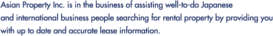 Asian Property Inc. is in the business of assisting well-to-do Japanese and international business people searching for rental property by providing you with up to date and accurate lease information.